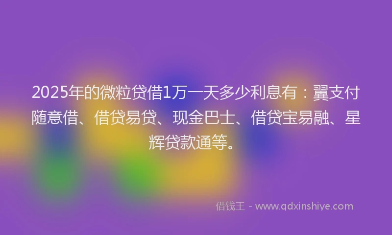2025年的微粒贷借1万一天多少利息有：翼支付随意借、借贷易贷、现金巴士、借贷宝易融、星辉贷款通等。