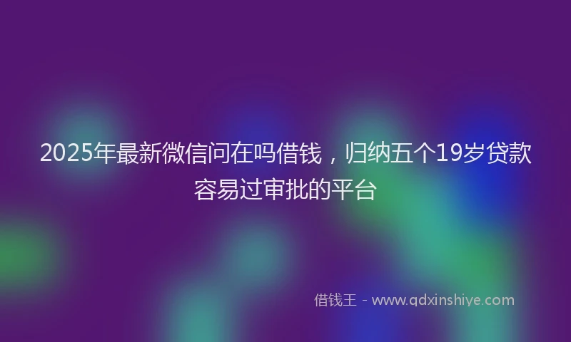 2025年最新微信问在吗借钱，归纳五个19岁贷款容易过审批的平台