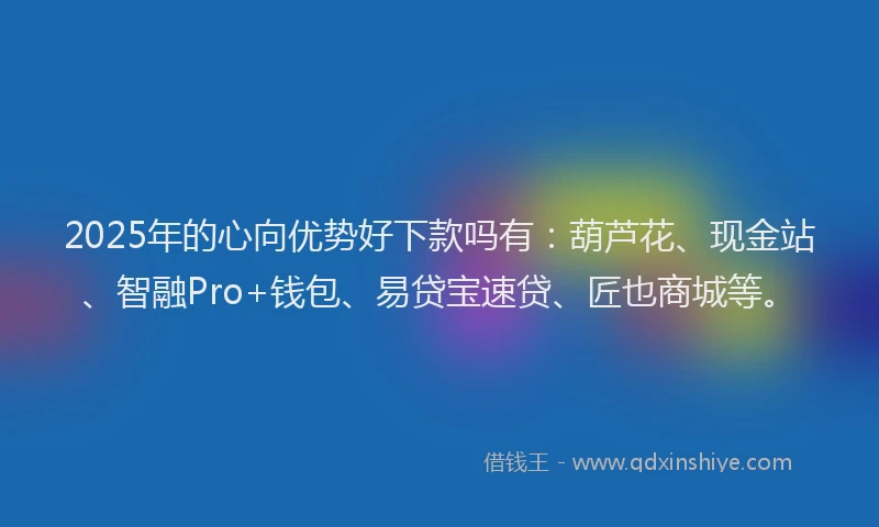 2025年的心向优势好下款吗有：葫芦花、现金站、智融Pro+钱包、易贷宝速贷、匠也商城等。