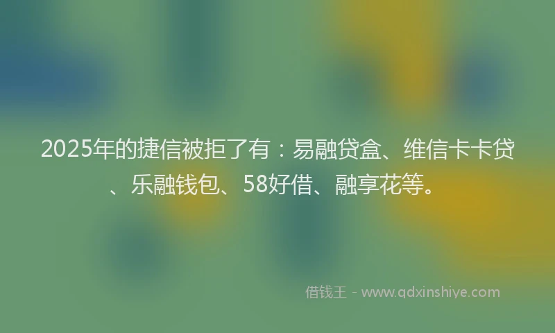 2025年的捷信被拒了有：易融贷盒、维信卡卡贷、乐融钱包、58好借、融享花等。