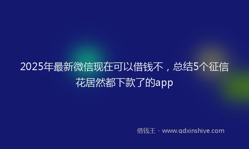 2025年最新微信现在可以借钱不，总结5个征信花居然都下款了的app