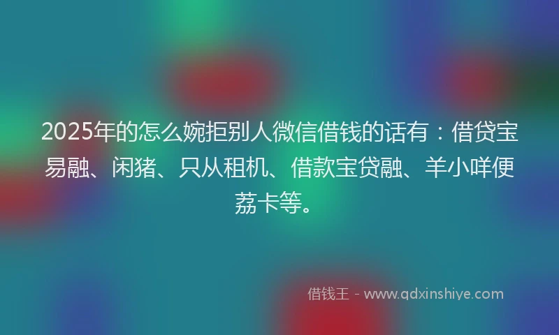 2025年的怎么婉拒别人微信借钱的话有：借贷宝易融、闲猪、只从租机、借款宝贷融、羊小咩便荔卡等。