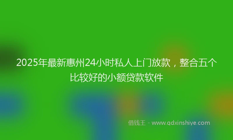 2025年最新惠州24小时私人上门放款，整合五个比较好的小额贷款软件