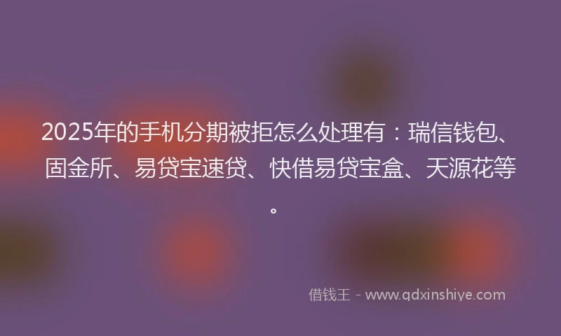 2025年的手机分期被拒怎么处理有：瑞信钱包、固金所、易贷宝速贷、快借易贷宝盒、天源花等。