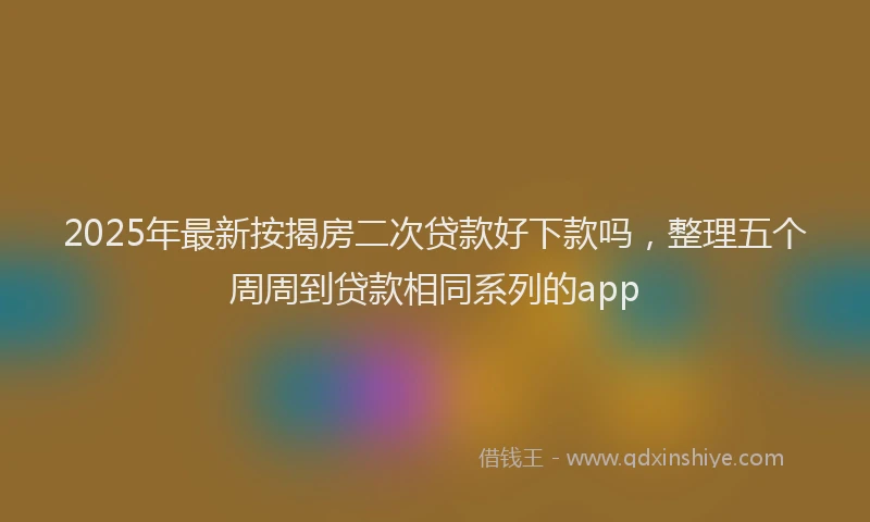 2025年最新按揭房二次贷款好下款吗，整理五个周周到贷款相同系列的app