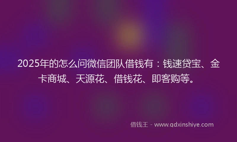 2025年的怎么问微信团队借钱有：钱速贷宝、金卡商城、天源花、借钱花、即客购等。