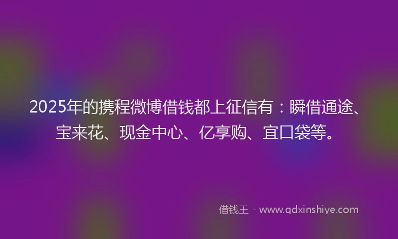 2025年的携程微博借钱都上征信有：瞬借通途、宝来花、现金中心、亿享购、宜口袋等。