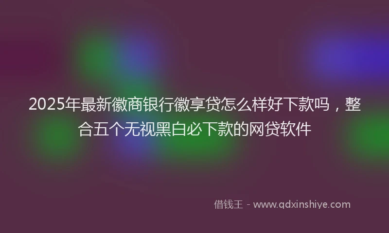 2025年最新徽商银行徽享贷怎么样好下款吗，整合五个无视黑白必下款的网贷软件