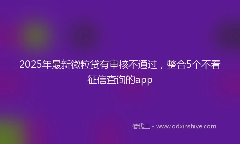 2025年最新微粒贷有审核不通过，整合5个不看征信查询的app