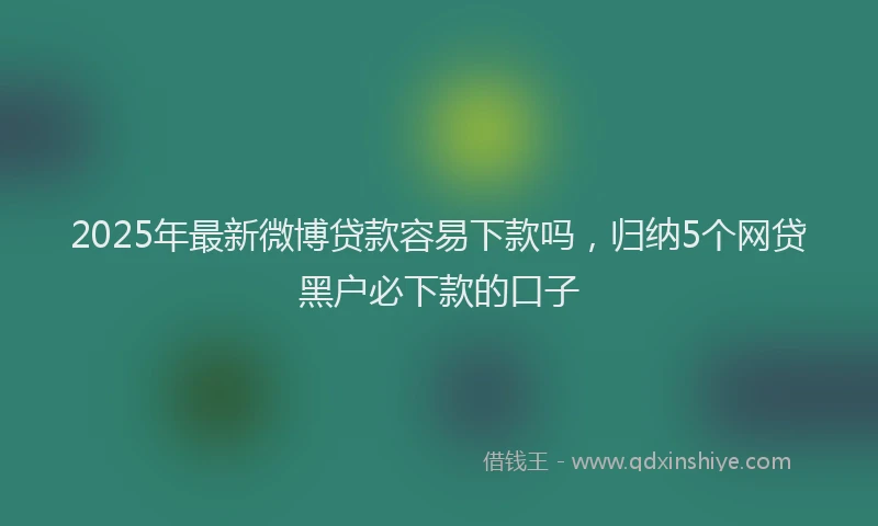 2025年最新微博贷款容易下款吗，归纳5个网贷黑户必下款的口子