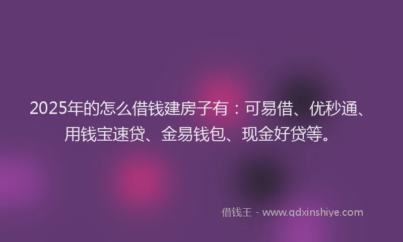 2025年的怎么借钱建房子有：可易借、优秒通、用钱宝速贷、金易钱包、现金好贷等。