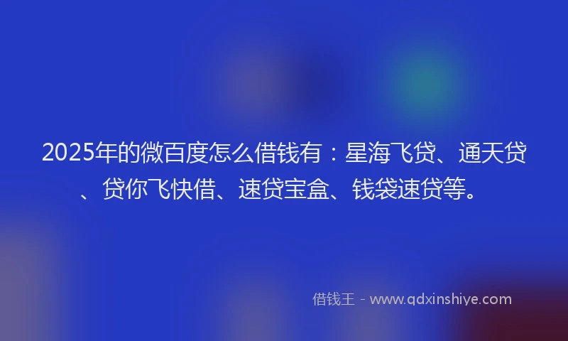2025年的微百度怎么借钱有：星海飞贷、通天贷、贷你飞快借、速贷宝盒、钱袋速贷等。