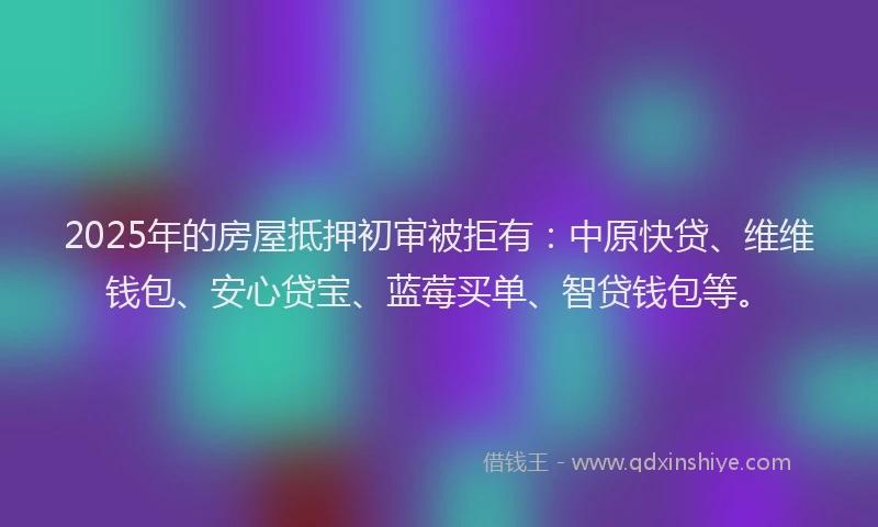 2025年的房屋抵押初审被拒有：中原快贷、维维钱包、安心贷宝、蓝莓买单、智贷钱包等。