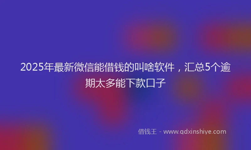 2025年最新微信能借钱的叫啥软件，汇总5个逾期太多能下款口子