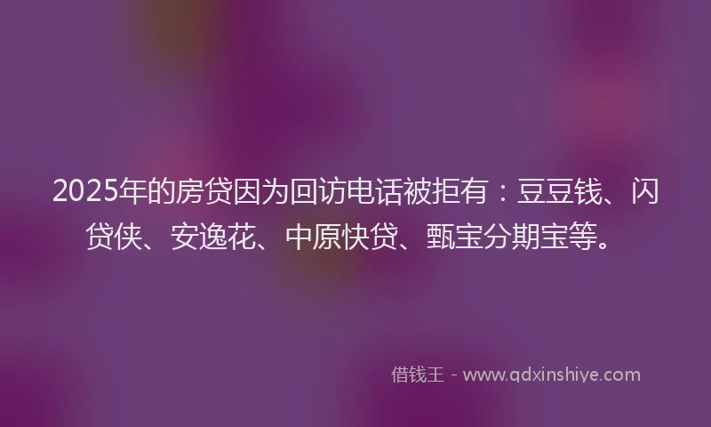 2025年的房贷因为回访电话被拒有：豆豆钱、闪贷侠、安逸花、中原快贷、甄宝分期宝等。