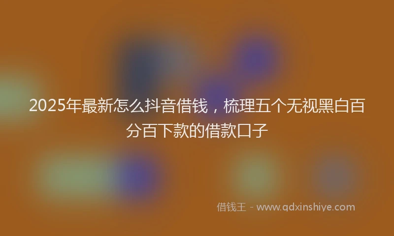 2025年最新怎么抖音借钱，梳理五个无视黑白百分百下款的借款口子