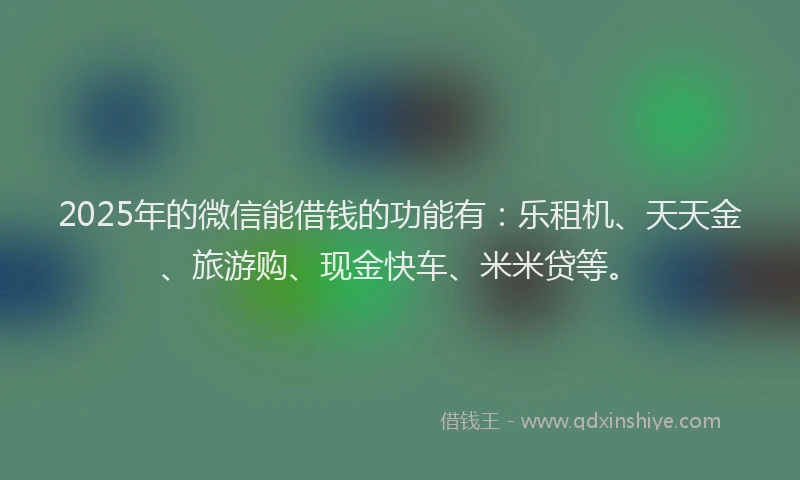 2025年的微信能借钱的功能有：乐租机、天天金、旅游购、现金快车、米米贷等。