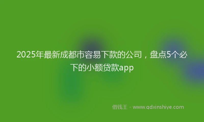 2025年最新成都市容易下款的公司，盘点5个必下的小额贷款app