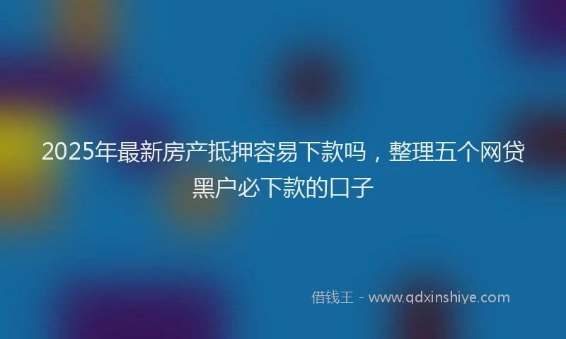 2025年最新房产抵押容易下款吗，整理五个网贷黑户必下款的口子