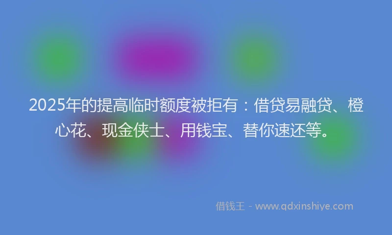 2025年的提高临时额度被拒有：借贷易融贷、橙心花、现金侠士、用钱宝、替你速还等。