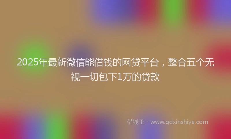 2025年最新微信能借钱的网贷平台，整合五个无视一切包下1万的贷款