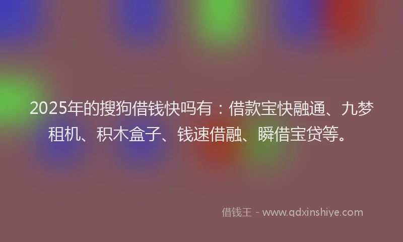 2025年的搜狗借钱快吗有：借款宝快融通、九梦租机、积木盒子、钱速借融、瞬借宝贷等。