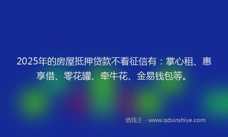 2025年的房屋抵押贷款不看征信有：掌心租、惠享借、零花罐、牵牛花、金易钱包等。