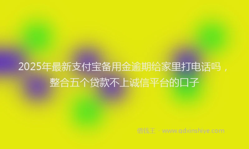 2025年最新支付宝备用金逾期给家里打电话吗，整合五个贷款不上诚信平台的口子