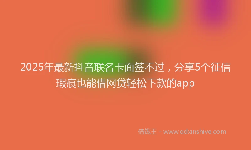 2025年最新抖音联名卡面签不过，分享5个征信瑕疵也能借网贷轻松下款的app