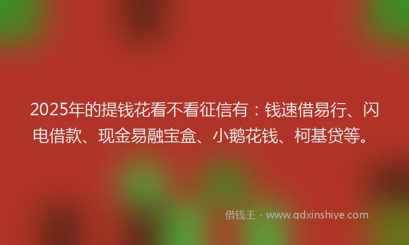 2025年的提钱花看不看征信有：钱速借易行、闪电借款、现金易融宝盒、小鹅花钱、柯基贷等。