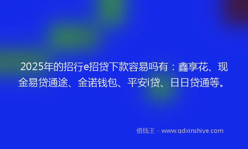 2025年的招行e招贷下款容易吗有：鑫享花、现金易贷通途、金诺钱包、平安i贷、日日贷通等。