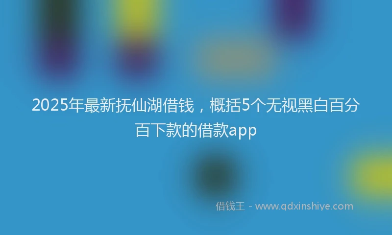 2025年最新抚仙湖借钱，概括5个无视黑白百分百下款的借款app