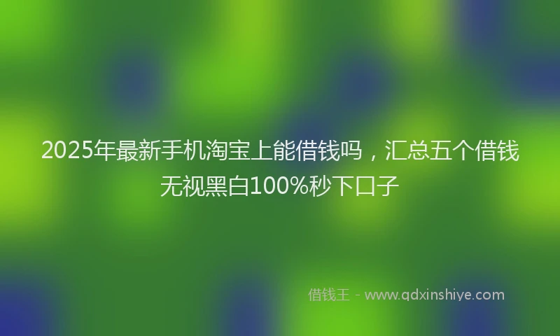 2025年最新手机淘宝上能借钱吗，汇总五个借钱无视黑白100%秒下口子
