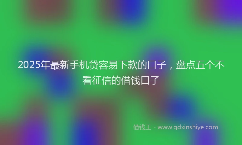 2025年最新手机贷容易下款的口子，盘点五个不看征信的借钱口子