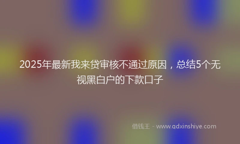 2025年最新我来贷审核不通过原因，总结5个无视黑白户的下款口子