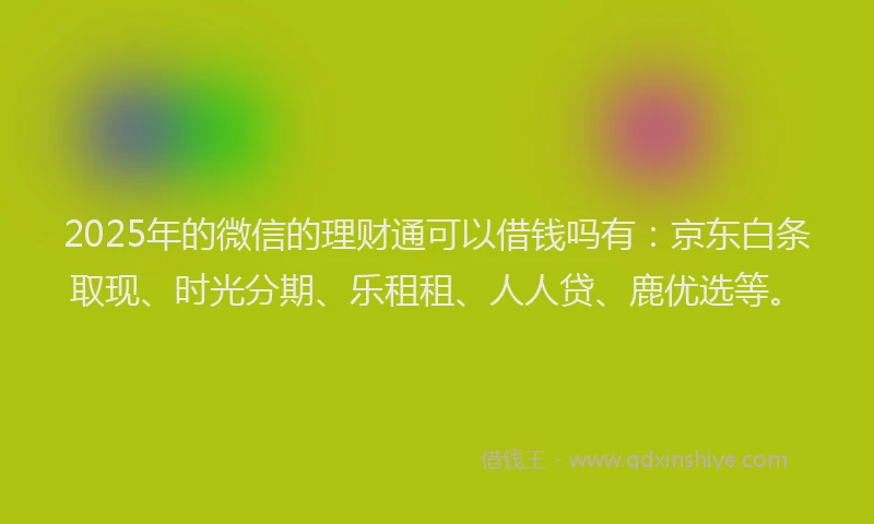 2025年的微信的理财通可以借钱吗有：京东白条取现、时光分期、乐租租、人人贷、鹿优选等。