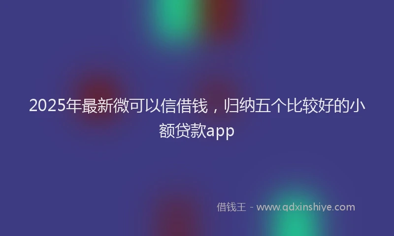 2025年最新微可以信借钱，归纳五个比较好的小额贷款app