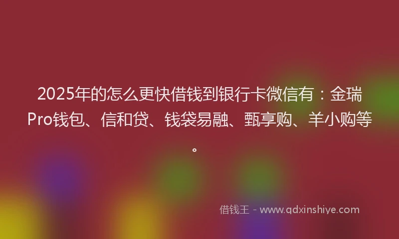 2025年的怎么更快借钱到银行卡微信有：金瑞Pro钱包、信和贷、钱袋易融、甄享购、羊小购等。
