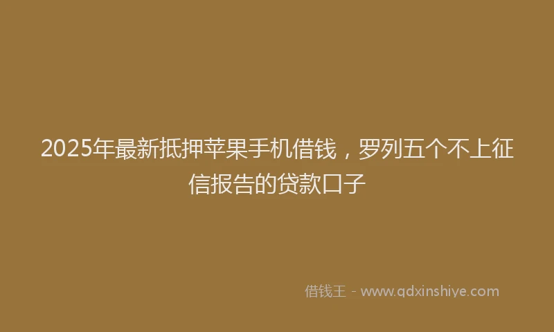 2025年最新抵押苹果手机借钱，罗列五个不上征信报告的贷款口子