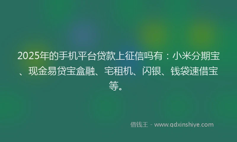 2025年的手机平台贷款上征信吗有：小米分期宝、现金易贷宝盒融、宅租机、闪银、钱袋速借宝等。