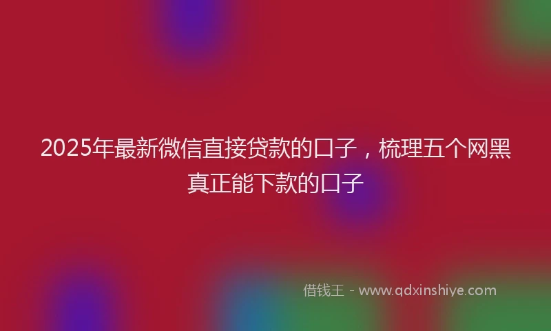 2025年最新微信直接贷款的口子，梳理五个网黑真正能下款的口子
