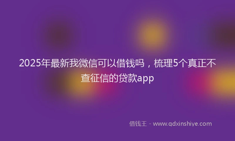 2025年最新我微信可以借钱吗，梳理5个真正不查征信的贷款app