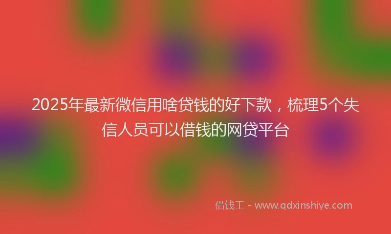 2025年最新微信用啥贷钱的好下款，梳理5个失信人员可以借钱的网贷平台