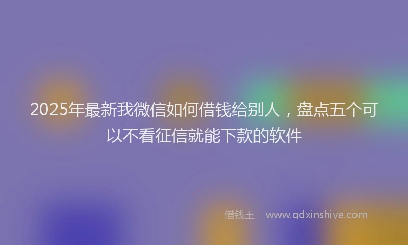 2025年最新我微信如何借钱给别人，盘点五个可以不看征信就能下款的软件