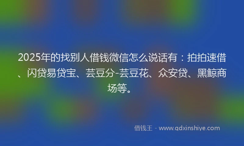 2025年的找别人借钱微信怎么说话有：拍拍速借、闪贷易贷宝、芸豆分-芸豆花、众安贷、黑鲸商场等。