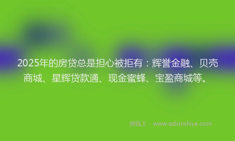 2025年的房贷总是担心被拒有：辉誉金融、贝壳商城、星辉贷款通、现金蜜蜂、宝盈商城等。