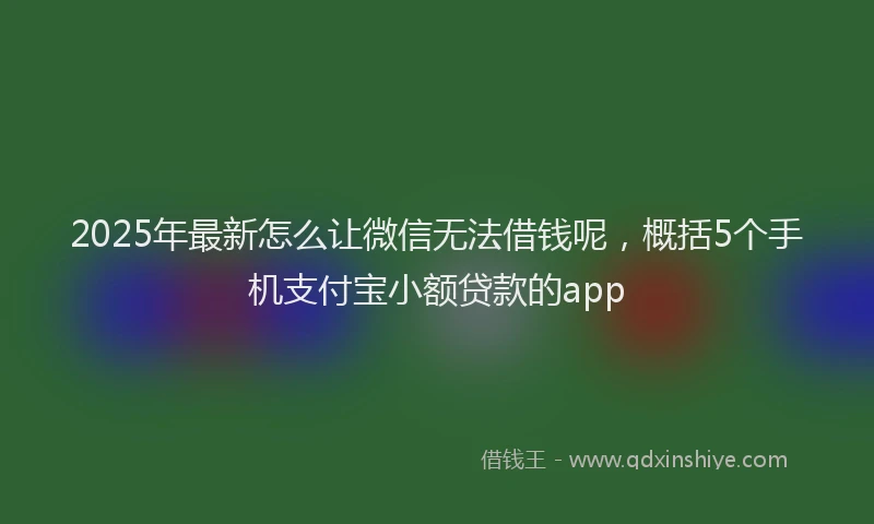 2025年最新怎么让微信无法借钱呢，概括5个手机支付宝小额贷款的app