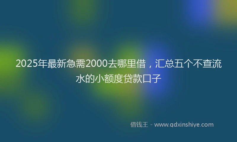 2025年最新急需2000去哪里借，汇总五个不查流水的小额度贷款口子