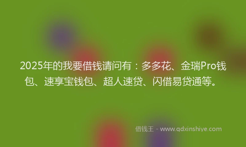 2025年的我要借钱请问有：多多花、金瑞Pro钱包、速享宝钱包、超人速贷、闪借易贷通等。