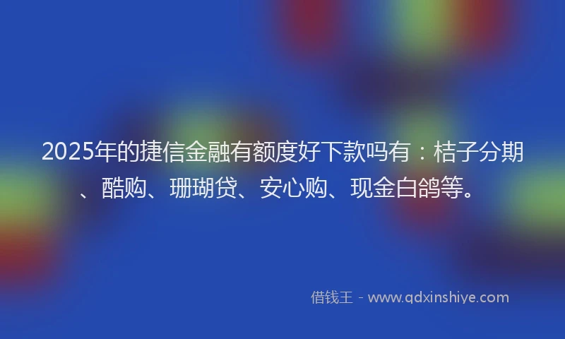 2025年的捷信金融有额度好下款吗有：桔子分期、酷购、珊瑚贷、安心购、现金白鸽等。
